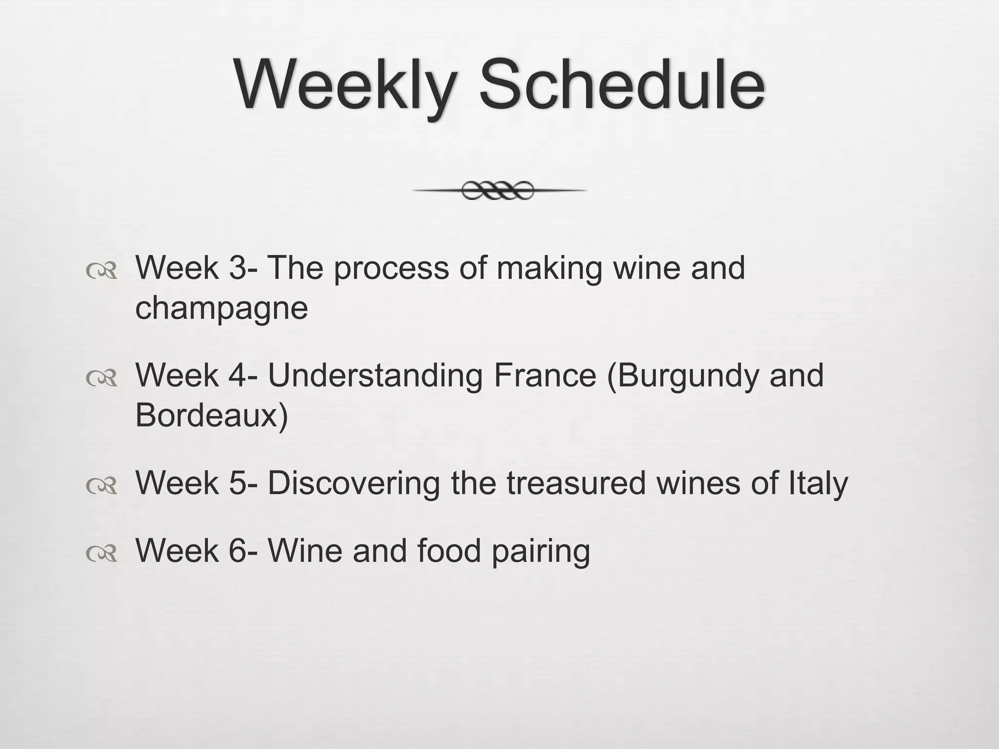 Weekly ScheduleWeek 3- The process of making wine and champagne Week 4- Understanding France (Burgundy and Bordeaux) Week 5- Discovering the treasured wines of Italy Week 6- Wine and food pairing