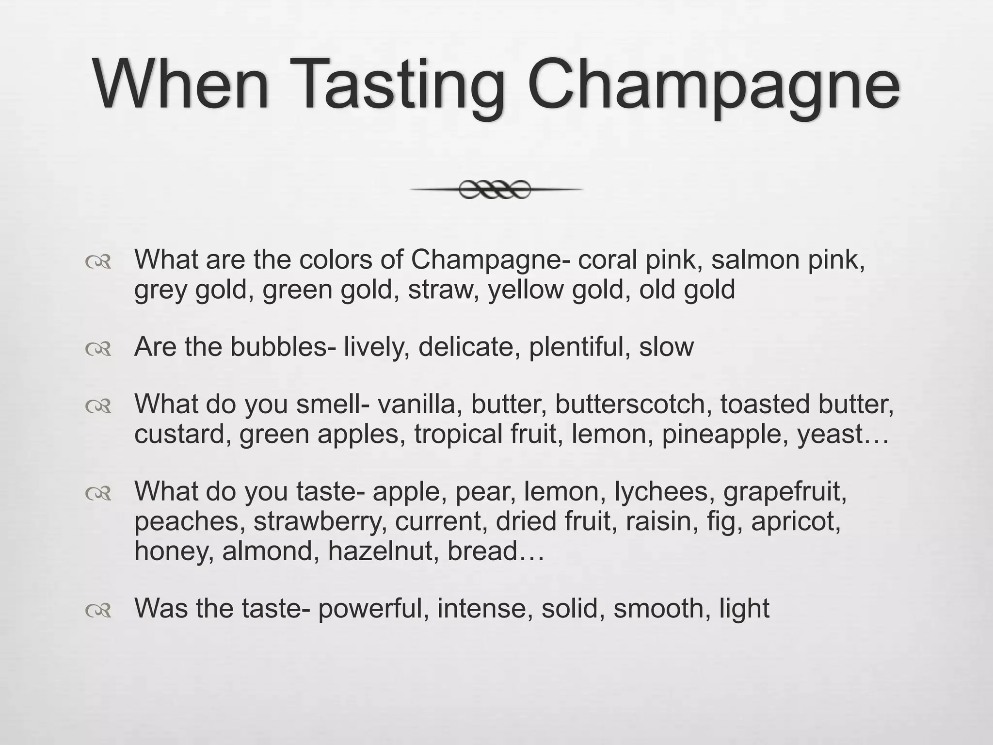 When Tasting ChampagneWhat are the colors of Champagne- coral pink, salmon pink, grey gold, green gold, straw, yellow gold, old goldAre the bubbles- lively, delicate, plentiful, slowWhat do you smell- vanilla, butter, butterscotch, toasted butter, custard, green apples, tropical fruit, lemon, pineapple, yeast…What do you taste- apple, pear, lemon, lychees, grapefruit, peaches, strawberry, current, dried fruit, raisin, fig, apricot, honey, almond, hazelnut, bread…Was the taste- powerful, intense, solid, smooth, light