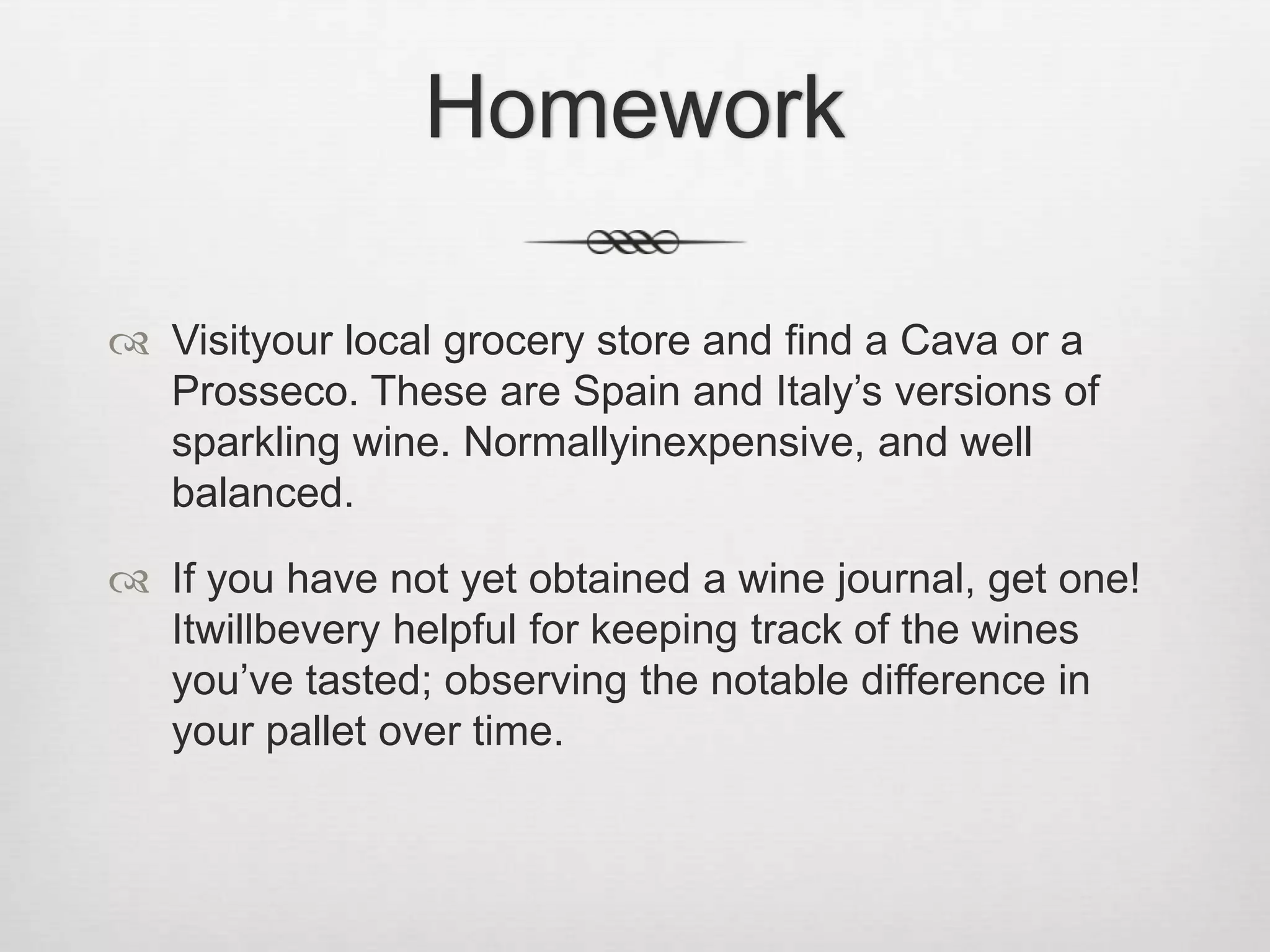HomeworkVisityour local grocery store and find a Cava or a Prosseco. These are Spain and Italy’s versions of sparkling wine. Normallyinexpensive, and well balanced.If you have not yet obtained a wine journal, get one! Itwillbevery helpful for keeping track of the wines you’ve tasted; observing the notable difference in your pallet over time.