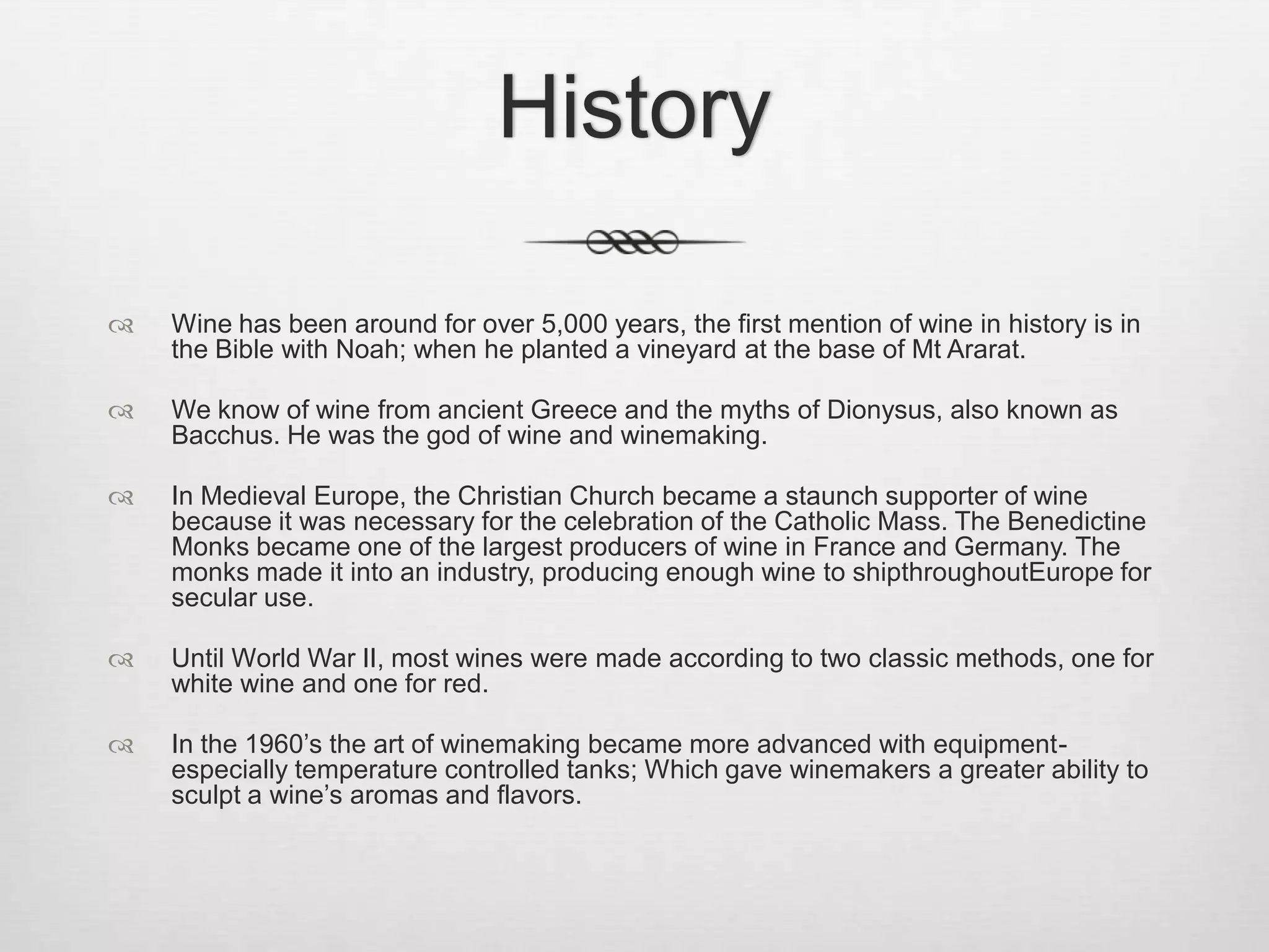 History Wine has been around for over 5,000 years, the first mention of wine in history is in the Bible with Noah; when he planted a vineyard at the base of Mt Ararat. We know of wine from ancient Greece and the myths of Dionysus, also known as Bacchus. He was the god of wine and winemaking.In Medieval Europe, the Christian Church became a staunch supporter of wine because it was necessary for the celebration of the Catholic Mass. The Benedictine Monks became one of the largest producers of wine in France and Germany. The monks made it into an industry, producing enough wine to shipthroughoutEurope for secular use.Until World War II, most wines were made according to two classic methods, one for white wine and one for red.In the 1960’s the art of winemaking became more advanced with equipment- especially temperature controlled tanks; Which gave winemakers a greater ability to sculpt a wine’s aromas and flavors. 