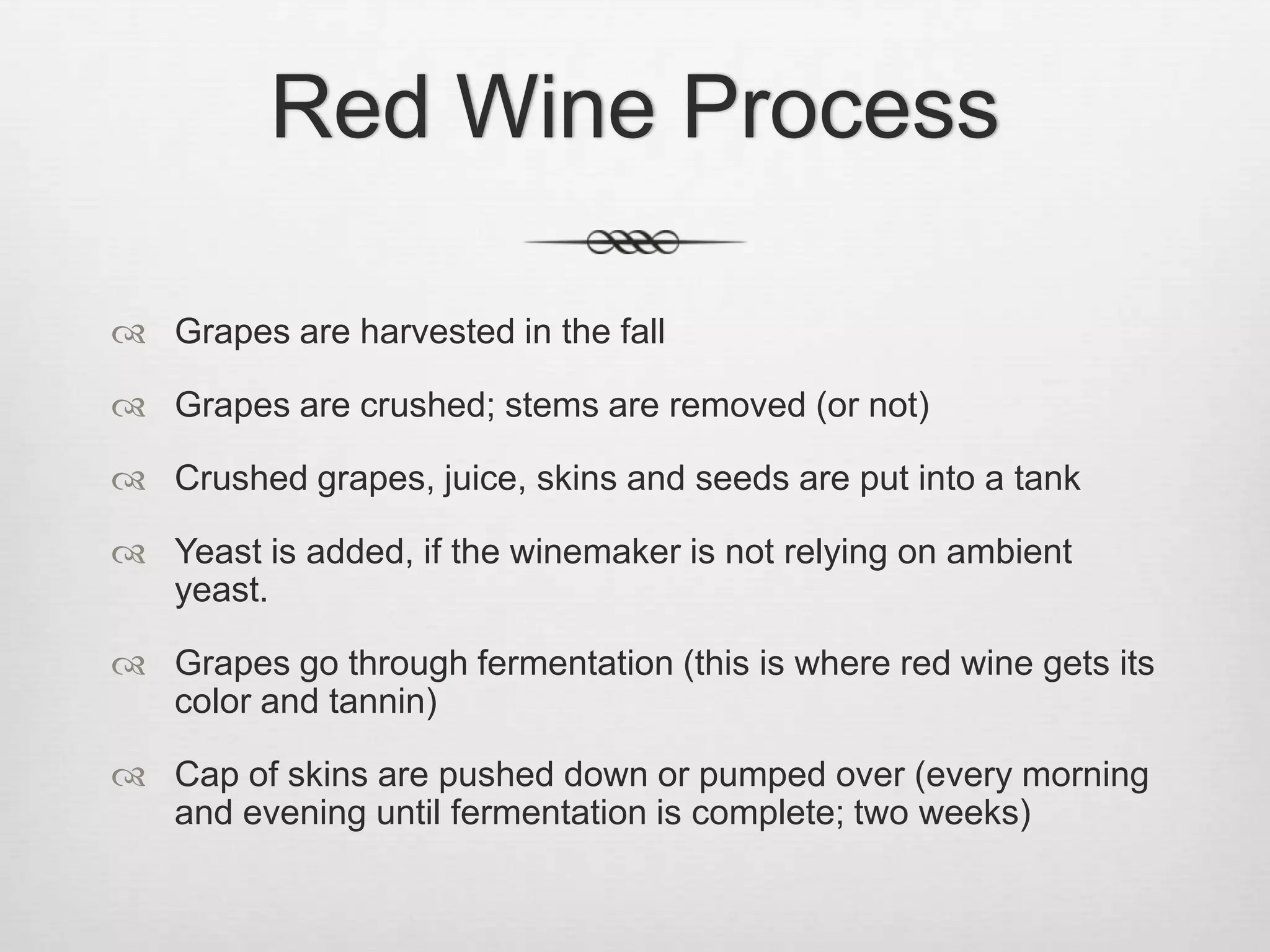 Red Wine ProcessGrapes are harvested in the fallGrapes are crushed; stems are removed (or not)Crushed grapes, juice, skins and seeds are put into a tankYeast is added, if the winemaker is not relying on ambient yeast.Grapes go through fermentation (this is where red wine gets its color and tannin)Cap of skins are pushed down or pumped over (every morning and evening until fermentation is complete; two weeks)