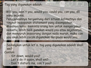 Tag yang digunakan adalah:

-Will you, won't you, would you, could you, can you, dll
 yang sejenis.
 Penggunaannya tergantung dari situasi kalimatnya dan
 tingkat kesopanan statement yang disampaikan.
 Misalnya kalau meminta orang lain untuk mengerjakan
 sesuatu, lebih baik gunakan would you atau sejenisnya,
 dan menyuruh seseorang dengan nada marah, maka can
 you akan lebih cocok digunakan daripada would you.

- Sedangkan untuk let's, tag yang digunakan adalah shall
  we?
Contoh:
   - Sit down, would you?
   - Let's do it again, shall we?
   - Don't disturb me, can't you?
 