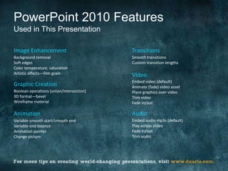 PowerPoint 2010 Features
Used in This Presentation

Image Enhancement                         Transitions
Background removal                        Smooth transitions
Soft edges                                Custom transition lengths
Color temperature, saturation
Artistic effects—film grain               Video
                                          Embed video (default)
Graphic Creation                          Animate (fade) video asset
Boolean operations (union/intersection)   Place graphics over video
3D format—bevel                           Trim video
Wireframe material                        Fade in/out

Animation                                 Audio
Variable smooth start/smooth end          Embed audio mp3s (default)
Variable end bounce                       Play across slides
Animation painter                         Fade in/out
Change picture                            Trim audio
 