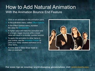 How to Add Natural Animation
With the Animation Bounce End Feature

1. Click on an animation in the animation pane.
2. In the pull-down menu, select Effect Options.
3. In the Effect Options menu, increase
   the value for Bounce End.
4. A higher value will make the animation end
   in a longer, bigger bounce while a lower
   value will result in a shorter, quicker bounce.
5. To apply this animation to other items in
   your scene, use the Animation Painter to
   paint your newly created animation on to
   other items.
6. Put this slide in Slide Show mode to
   view an example.
 
