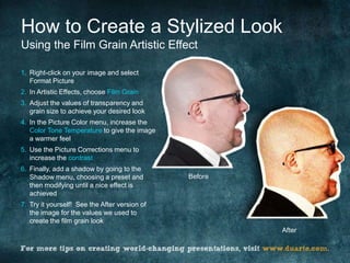 How to Create a Stylized Look
Using the Film Grain Artistic Effect

1. Right-click on your image and select
   Format Picture
2. In Artistic Effects, choose Film Grain
3. Adjust the values of transparency and
   grain size to achieve your desired look
4. In the Picture Color menu, increase the
   Color Tone Temperature to give the image
   a warmer feel
5. Use the Picture Corrections menu to
   increase the contrast
6. Finally, add a shadow by going to the
   Shadow menu, choosing a preset and          Before
   then modifying until a nice effect is
   achieved
7. Try it yourself! See the After version of
   the image for the values we used to
   create the film grain look
                                                        After
 