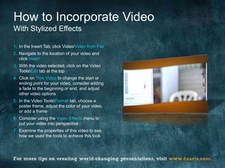 How to Incorporate Video
With Stylized Effects

1. In the Insert Tab, click Video/Video from File
2. Navigate to the location of your video and
   click Insert
3. With the video selected, click on the Video
   ToolsEdit tab at the top
4. Click on Trim Video to change the start or
   ending point for your video, consider adding
   a fade to the beginning or end, and adjust
   other video options
5. In the Video ToolsFormat tab, choose a
   poster frame, adjust the color of your video,
   or add a frame
6. Consider using the Video Effects menu to
   put your video into perspective
7. Examine the properties of this video to see
   how we used the tools to achieve this look
 