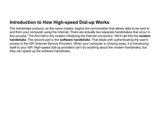 Introduction to How High-speed Dial-up Works
The handshake protocol, as the name implies, begins the conversation that allows data to be sent to
and from your computer using the Internet. There are actually two separate handshakes that occur in
this process. The first half is the modem initializing the Internet connection. We'll call that the modem
handshake. The second part is the software handshake. That deals with authenticating the user's
access to the ISP (Internet Service Provider). When your computer is chirping away, it is introducing
itself to your ISP. High-speed dial-up providers can't do anything about the modem handshake, but
they can speed up the software handshake.
 