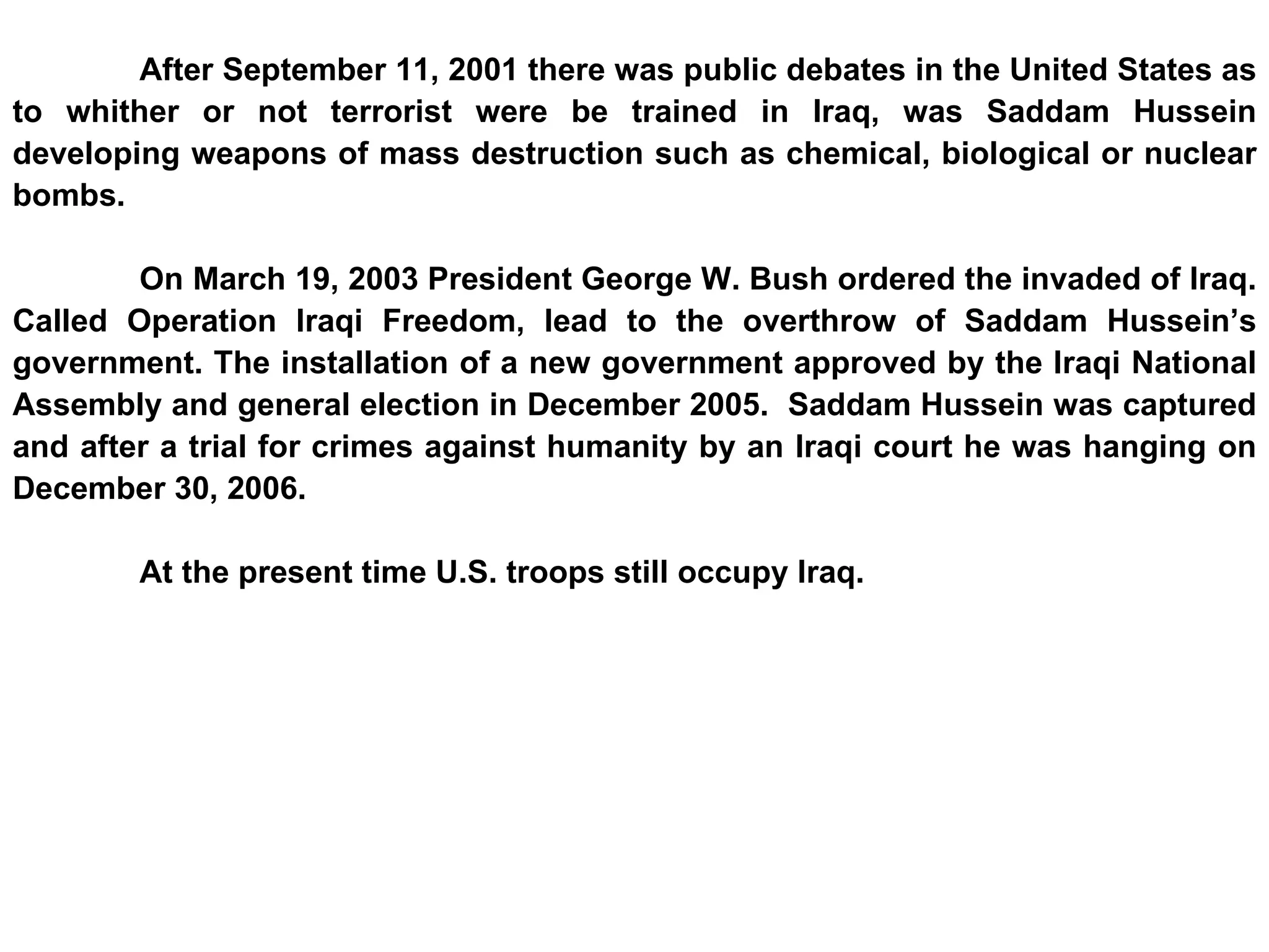 After September 11, 2001 there was public debates in the United States as to whither or not terrorist were be trained in Iraq, was Saddam Hussein developing weapons of mass destruction such as chemical, biological or nuclear bombs. On March 19, 2003 President George W. Bush ordered the invaded of Iraq. Called Operation Iraqi Freedom, lead to the overthrow of Saddam Hussein’s government. The installation of a new government approved by the Iraqi National Assembly and general election in December 2005.  Saddam Hussein was captured and after a trial for crimes against humanity by an Iraqi court he was hanging on December 30, 2006.  At the present time U.S. troops still occupy Iraq. 