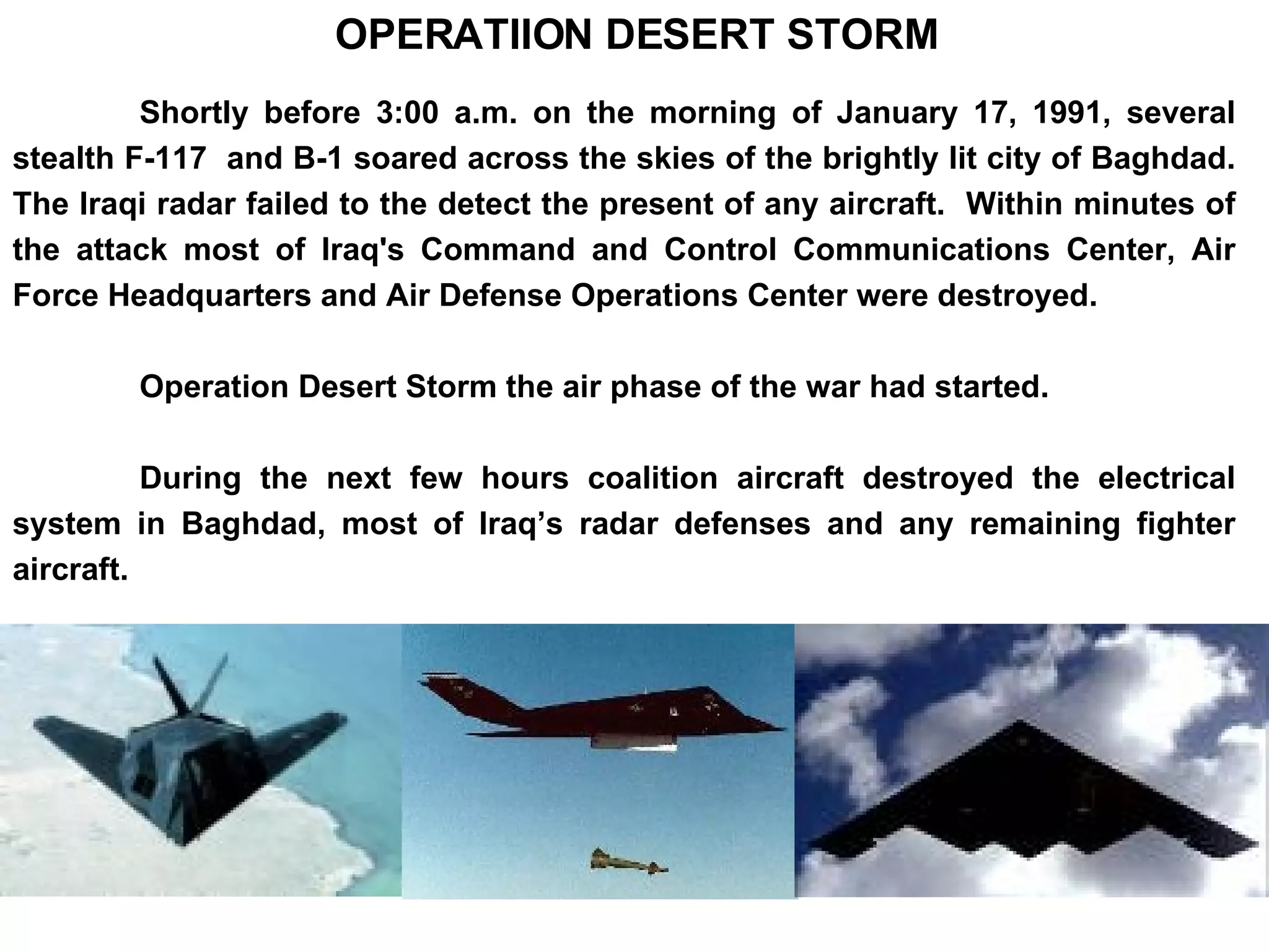 Shortly before 3:00 a.m. on the morning of January 17, 1991, several stealth F-117  and B-1 soared across the skies of the brightly lit city of Baghdad. The Iraqi radar failed to the detect the present of any aircraft.  Within minutes of the attack most of Iraq's Command and Control Communications Center, Air Force Headquarters and Air Defense Operations Center were destroyed.  Operation Desert Storm the air phase of the war had started. During the next few hours coalition aircraft destroyed the electrical system in Baghdad, most of Iraq’s radar defenses and any remaining fighter aircraft.  OPERATIION DESERT STORM 