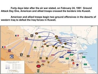Forty days later after the air war stated, on February 24, 1991  Ground Attack Day One, American and allied troops crossed the borders into Kuwait. American and allied troops begin two ground offensives in the deserts of western Iraq to defeat the Iraq forces in Kuwait. 