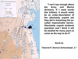 “ I can’t say enough about the Army and Marine divisions. If I used words like brilliant, it would really be an under-description of the absolutely superb job they did in breaching the so-called impenetrable barrier. Absolutely superb textbook operation and I think it will be studied for many years to come as the way to do it”   Quote by “ General H. Norman Schwarzkopf, Jr.” 