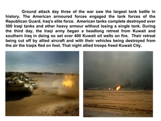 Ground attack day three of the war saw the largest tank battle in history. The American armoured forces engaged the tank forces of the Republican Guard, Iraq's elite force.  American tanks complete destroyed over 500 Iraqi tanks and other heavy armour without losing a single tank. During the third day, the Iraqi army began a headlong retreat from Kuwait and southern Iraq in doing so set over 400 Kuwait oil wells on fire.  Their retreat being cut off by allied aircraft and with their vehicles being destroyed from the air the Iraqis fled on foot. That night allied troops freed Kuwait City.  