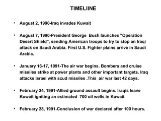 TIMELIINE August 2, 1990-Iraq invades Kuwait August 7, 1990-President George  Bush launches "Operation Desert Shield", sending American troops to try to stop an Iraqi attack on Saudi Arabia. First U.S. Fighter plains arrive in Saudi Arabia. January 16-17, 1991-The air war begins. Bombers and cruise missiles strike at power plants and other important targets. Iraq attacks Israel with scud missiles .This  air war last 42 days. February 24, 1991-Allied ground assault begins. Iraqis leave Kuwait igniting an estimated  700 oil wells in Kuwait February 28, 1991-Conclusion of war declared after 100 hours. 
