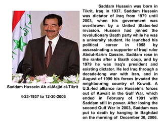 Saddam Hussein was born in Tikrit, Iraq in 1937. Saddam Hussein was dictator of Iraq from 1979 until 2003, when his government was overthrown by a United States-led invasion. Hussein had joined the revolutionary Baath party while he was a university student. He launched his political career in 1958 by assassinating a supporter of Iraqi ruler Abdul-Karim Qassim. Saddam rose in the ranks after a Baath coup, and by 1979 he was Iraq's president and existing dictator. He led Iraq through a decade-long war with Iran, and in August of 1990 his forces invaded the neighbouring country of Kuwait. A U.S.-led alliance ran Hussein's forces out of Kuwait in the Gulf War, which ended in February of 1991 with Saddam still in power. After losing the second Gulf War in 2003, Saddam was put to death by hanging in Baghdad on the morning of  December 30, 2006.  Saddam Hussein Ab al-Majid al-Tikrit 4-23-1937 to 12-30-2006 