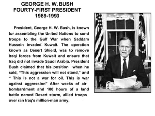 GEORGE H. W. BUSH FOURTY-FIRST PRESIDENT 1989-1993 President, George H. W. Bush, is known for assembling the United Nations to send troops to the Gulf War when Saddam Hussein invaded Kuwait. The operation known as Desert Shield, was to remove Iraqi forces from Kuwait and ensure that Iraq did not invade Saudi Arabia. President Bush claimed that his position  when he said, “This aggression will not stand,” and “ This is not a war for oil. This is war against aggression” After weeks of air  bombardment and 100 hours of a land battle named Desert storm, allied troops  over ran Iraq's million-man army.                       