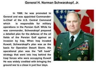 In 1988, he was promoted to General and was appointed Commander-in-Chief of the U.S. Central Command which  is responsible for military operations in the Persian Gulf. While he was commander, Schwarzkopf prepared a detailed plan for the defense of the oil fields of the Persian Gulf against an invasion by Iraq. When Iraq invaded Kuwait, Schwarzkopf's plan was as the basis for Operation Desert Storm. His operational plan was the "left hook" strategy that went into Iraq behind the Iraqi forces who were occupying Kuwait He was widely credited with bringing the ground war to a close in just four days.  General H. Norman Schwarzkopf, Jr. 