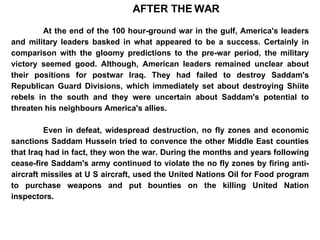 AFTER THE WAR At the end of the 100 hour-ground war in the gulf, America's leaders and military leaders basked in what appeared to be a success. Certainly in comparison with the gloomy predictions to the pre-war period, the military victory seemed good. Although, American leaders remained unclear about their positions for postwar Iraq. They had failed to destroy Saddam's Republican Guard Divisions, which immediately set about destroying Shiite rebels in the south and they were uncertain about Saddam's potential to threaten his neighbours America's allies.  Even in defeat, widespread destruction, no fly zones and economic sanctions Saddam Hussein tried to convence the other Middle East counties that Iraq had in fact, they won the war. During the months and years following cease-fire Saddam's army continued to violate the no fly zones by firing anti-aircraft missiles at U S aircraft, used the United Nations Oil for Food program to purchase weapons and put bounties on the killing United Nation inspectors. 