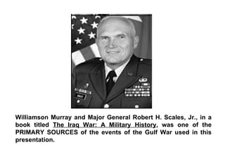 Williamson Murray and Major General Robert H. Scales, Jr., in a book titled  The Iraq War: A Military History , was one of the PRIMARY SOURCES of the events of the Gulf War used in this presentation. 
