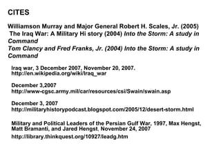 CITES Williamson Murray and Major General Robert H. Scales, Jr. (2005)  The Iraq War: A Military Hi story (2004)  Into the Storm: A study in Command  Tom Clancy and Fred Franks, Jr. (2004) Into the Storm: A study in Command Iraq war,  3 December 2007, November 20, 2007.   http://en.wikipedia.org/wiki/Iraq_war December 3,2007 http://www-cgsc.army.mil/car/resources/csi/Swain/swain.asp December 3, 2007 http://militaryhistorypodcast.blogspot.com/2005/12/desert-storm.html Military and Political Leaders of the Persian Gulf War, 1997, Max Hengst, Matt Bramanti, and Jared Hengst ,  November 24, 2007 http://library.thinkquest.org/10927/leadg.htm 