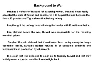 Iraq had a number of reasons for attacking Kuwait.  Iraq had never really accepted the state of Kuwait and considered it to be part the land between the rivers, Euphrates and Tigris rivers that belong to Iraq. Iraq thought the underground oil along the border with Kuwait was theirs. Iraq claimed before the war, Kuwait was responsible for the reducing world oil prices.   Saddam Hussein claimed that Kuwait owed his country money for Iraq’s economic losses. Kuwait's leaders refused all of Saddam's demands and increased its oil production by 40 percent.  It is clear that Iraq expected to claim as its territory Kuwait and that they initially never expected an allied force to fight back. Background to War 