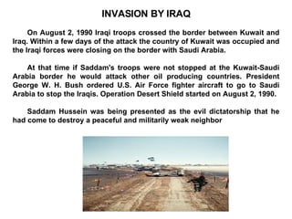 INVASION BY IRAQ On August 2, 1990 Iraqi troops crossed the border between Kuwait and Iraq. Within a few days of the attack the country of Kuwait was occupied and the Iraqi forces were closing on the border with Saudi Arabia.  At that time if Saddam's troops were not stopped at the Kuwait-Saudi Arabia border he would attack other oil producing countries. President George W. H. Bush ordered U.S. Air Force fighter aircraft to go to Saudi Arabia to stop the Iraqis. Operation Desert Shield started on August 2, 1990.  Saddam Hussein was being presented as the evil dictatorship that he had come to destroy a peaceful and militarily weak neighbor 