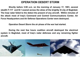 Shortly before 3:00 a.m. on the morning of January 17, 1991, several stealth F-117  and B-1 soared across the skies of the brightly lit city of Baghdad. The Iraqi radar failed to the detect the present of any aircraft.  Within minutes of the attack most of Iraq's Command and Control Communications Center, Air Force Headquarters and Air Defense Operations Center were destroyed.  Operation Desert Storm the air phase of the war had started. During the next few hours coalition aircraft destroyed the electrical system in Baghdad, most of Iraq’s radar defenses and any remaining fighter aircraft.  OPERATIION DESERT STORM 