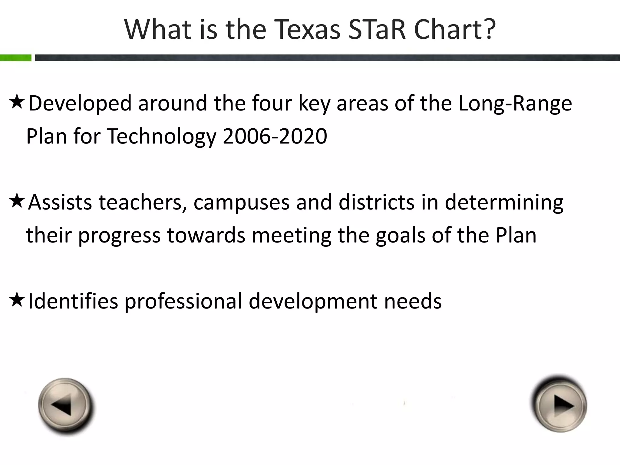 What is the Texas STaR Chart?

Developed around the four key areas of the Long-Range
 Plan for Technology 2006-2020

Assists teachers, campuses and districts in determining
 their progress towards meeting the goals of the Plan

Identifies professional development needs
 