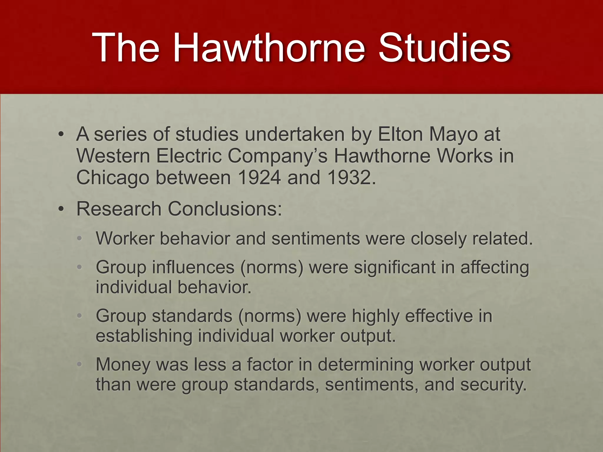 The Hawthorne Studies
• A series of studies undertaken by Elton Mayo at
  Western Electric Company’s Hawthorne Works in
  Chicago between 1924 and 1932.
• Research Conclusions:
 • Worker behavior and sentiments were closely related.
 • Group influences (norms) were significant in affecting
   individual behavior.
 • Group standards (norms) were highly effective in
   establishing individual worker output.
 • Money was less a factor in determining worker output
   than were group standards, sentiments, and security.
 