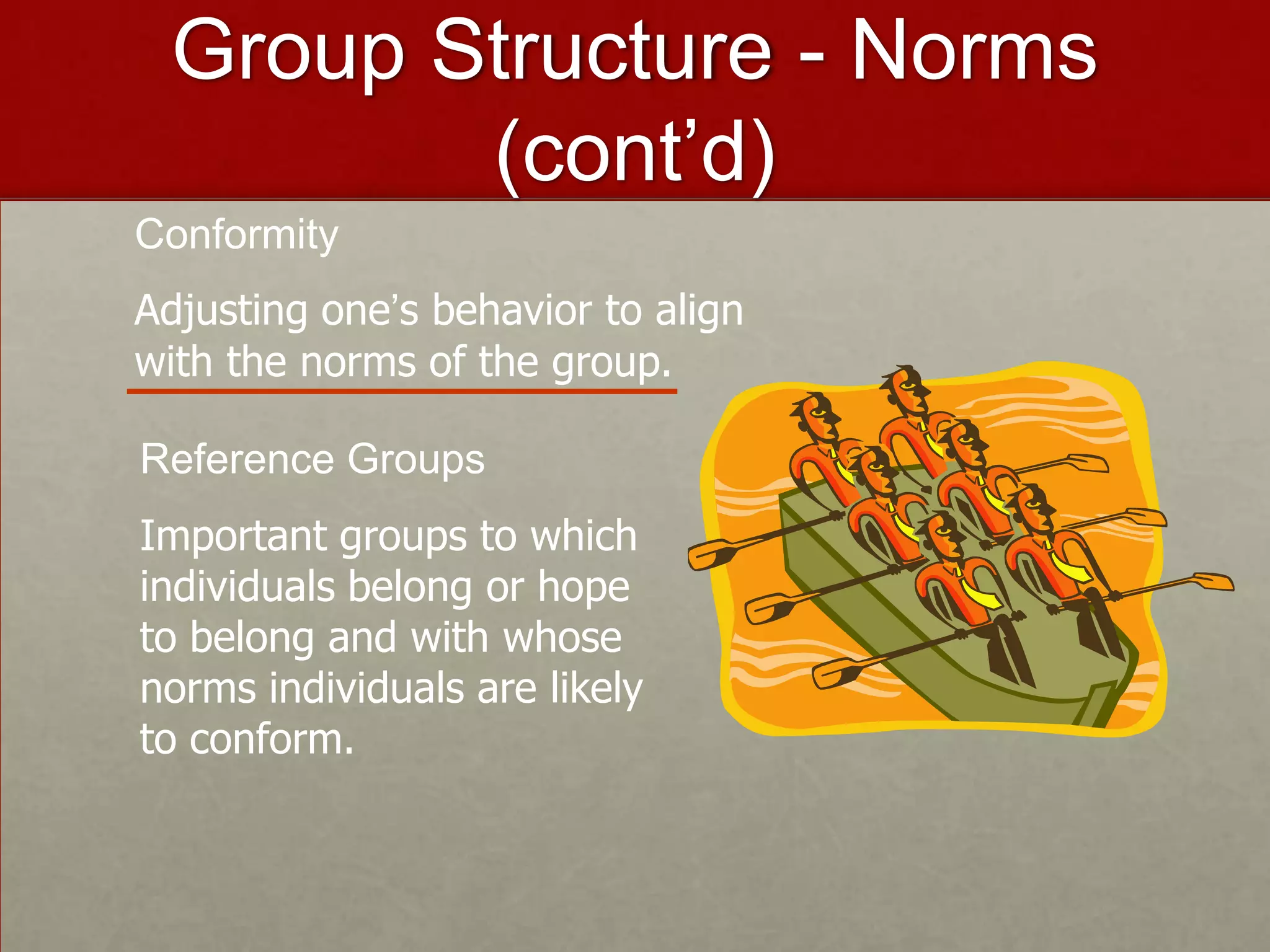 Group Structure - Norms
        (cont’d)
Conformity
Adjusting one’s behavior to align
with the norms of the group.

Reference Groups
Important groups to which
individuals belong or hope
to belong and with whose
norms individuals are likely
to conform.
 
