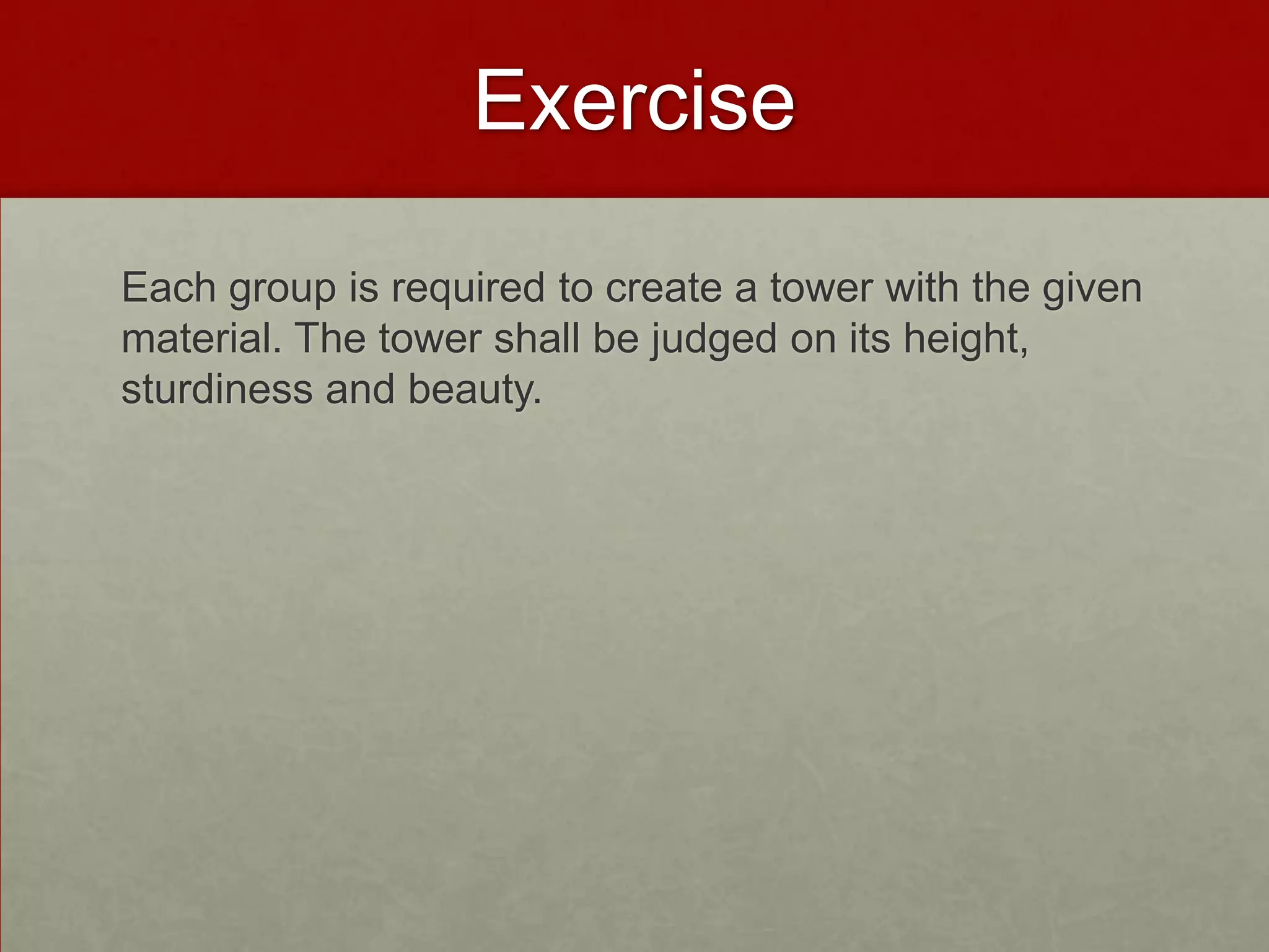 Exercise

Each group is required to create a tower with the given
material. The tower shall be judged on its height,
sturdiness and beauty.
 