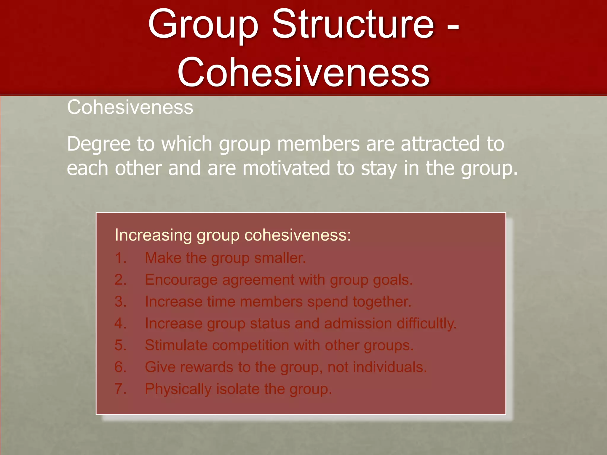 Group Structure -
           Cohesiveness
Cohesiveness
Degree to which group members are attracted to
each other and are motivated to stay in the group.


     Increasing group cohesiveness:
     1.   Make the group smaller.
     2.   Encourage agreement with group goals.
     3.   Increase time members spend together.
     4.   Increase group status and admission difficultly.
     5.   Stimulate competition with other groups.
     6.   Give rewards to the group, not individuals.
     7.   Physically isolate the group.
 