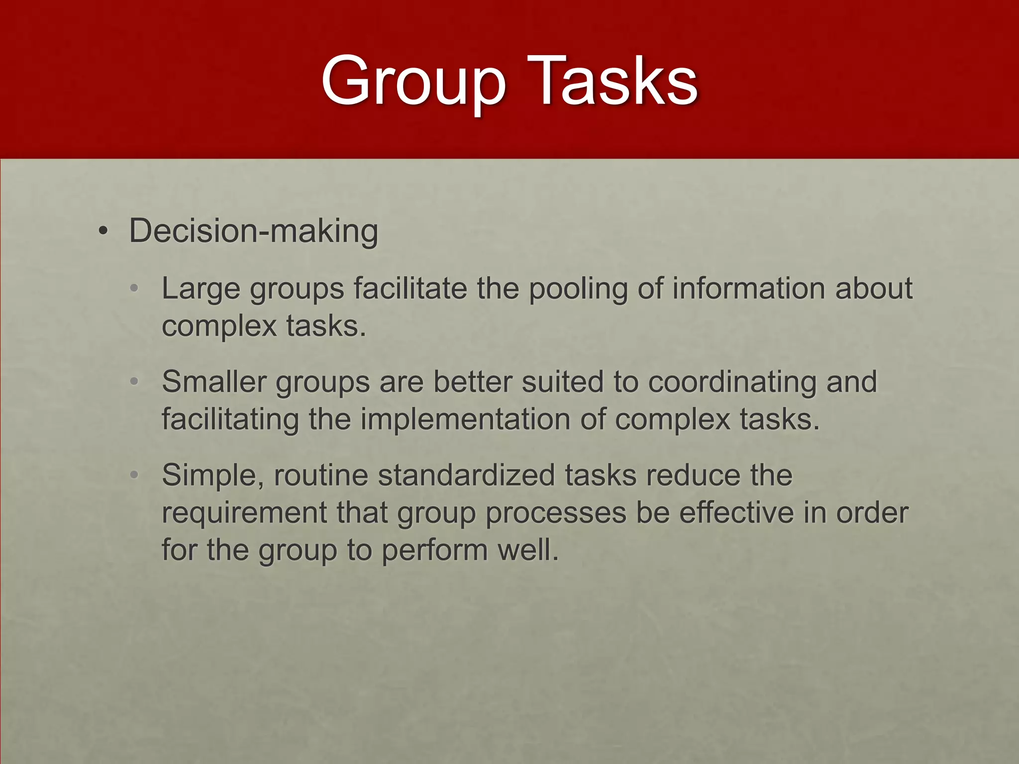 Group Tasks

• Decision-making
 • Large groups facilitate the pooling of information about
   complex tasks.
 • Smaller groups are better suited to coordinating and
   facilitating the implementation of complex tasks.
 • Simple, routine standardized tasks reduce the
   requirement that group processes be effective in order
   for the group to perform well.
 
