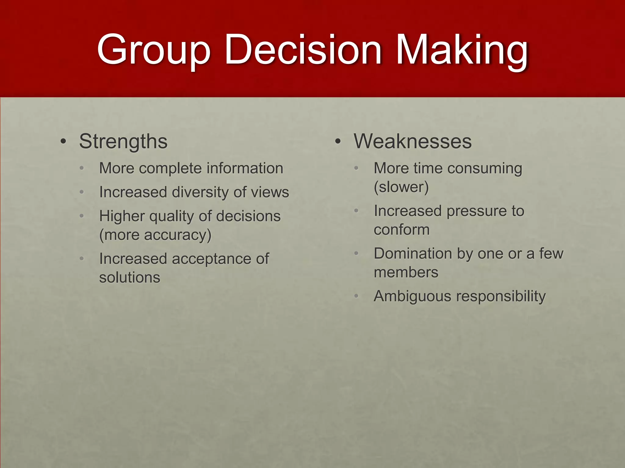 Group Decision Making

• Strengths                       • Weaknesses
 • More complete information       • More time consuming
 • Increased diversity of views      (slower)
 • Higher quality of decisions     • Increased pressure to
   (more accuracy)                   conform
 • Increased acceptance of         • Domination by one or a few
   solutions                         members
                                   • Ambiguous responsibility
 