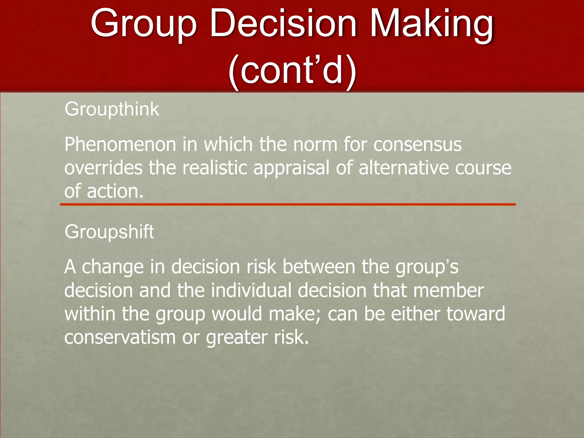 Group Decision Making
          (cont’d)
Groupthink
Phenomenon in which the norm for consensus
overrides the realistic appraisal of alternative course
of action.

Groupshift
A change in decision risk between the group’s
decision and the individual decision that member
within the group would make; can be either toward
conservatism or greater risk.
 