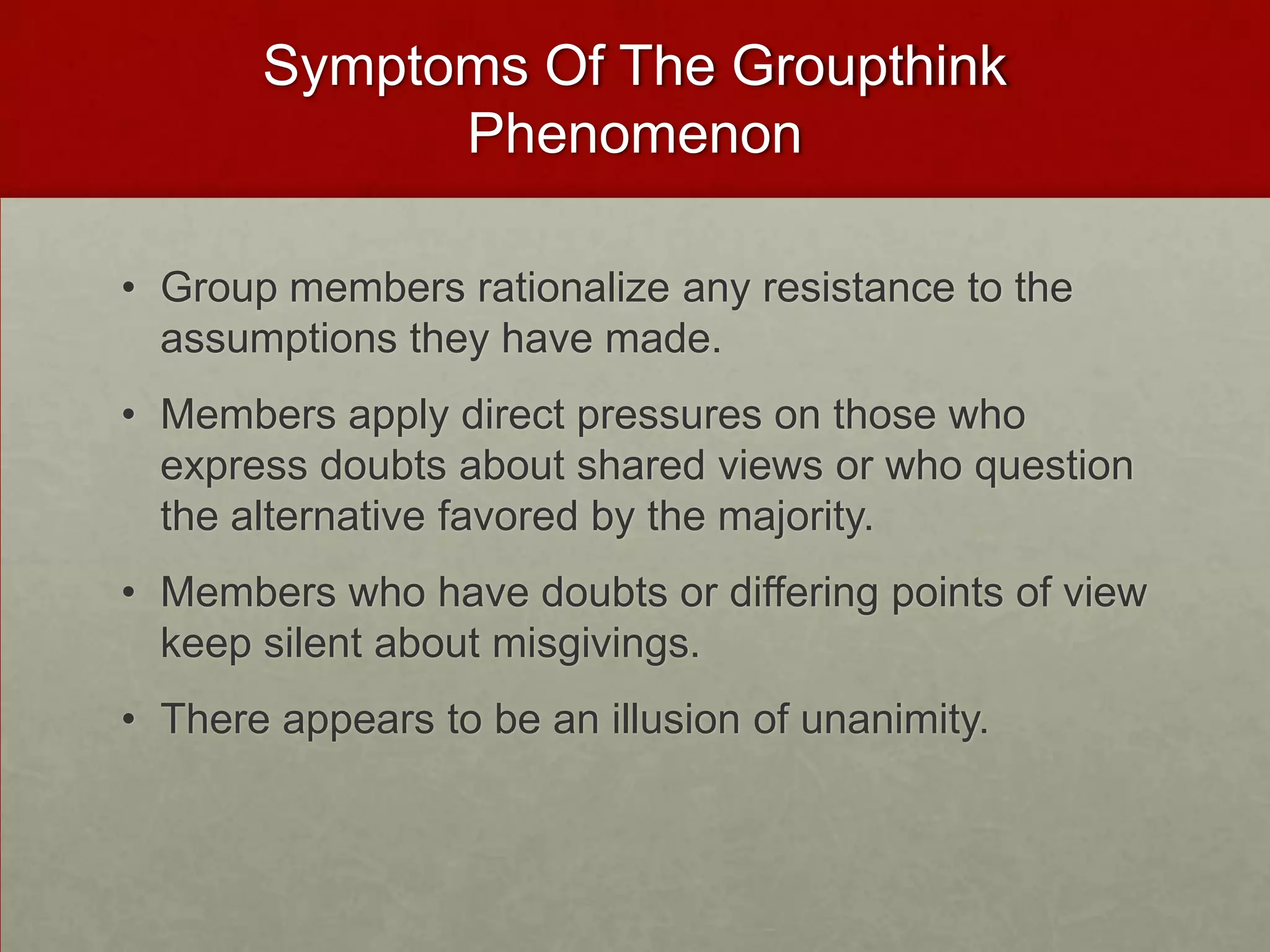 Symptoms Of The Groupthink
             Phenomenon

• Group members rationalize any resistance to the
  assumptions they have made.
• Members apply direct pressures on those who
  express doubts about shared views or who question
  the alternative favored by the majority.
• Members who have doubts or differing points of view
  keep silent about misgivings.
• There appears to be an illusion of unanimity.
 