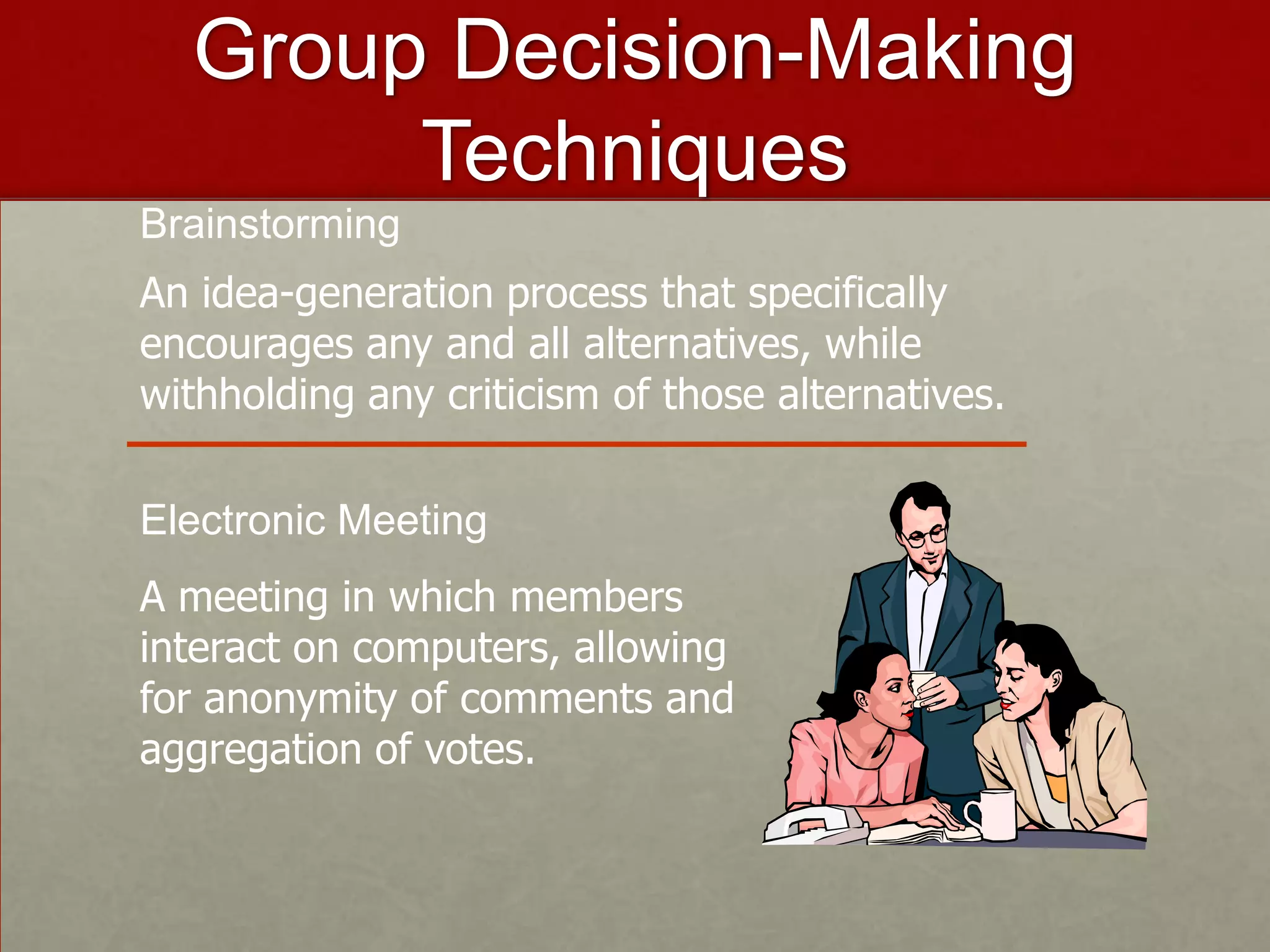 Group Decision-Making
       Techniques
Brainstorming
An idea-generation process that specifically
encourages any and all alternatives, while
withholding any criticism of those alternatives.

Electronic Meeting
A meeting in which members
interact on computers, allowing
for anonymity of comments and
aggregation of votes.
 