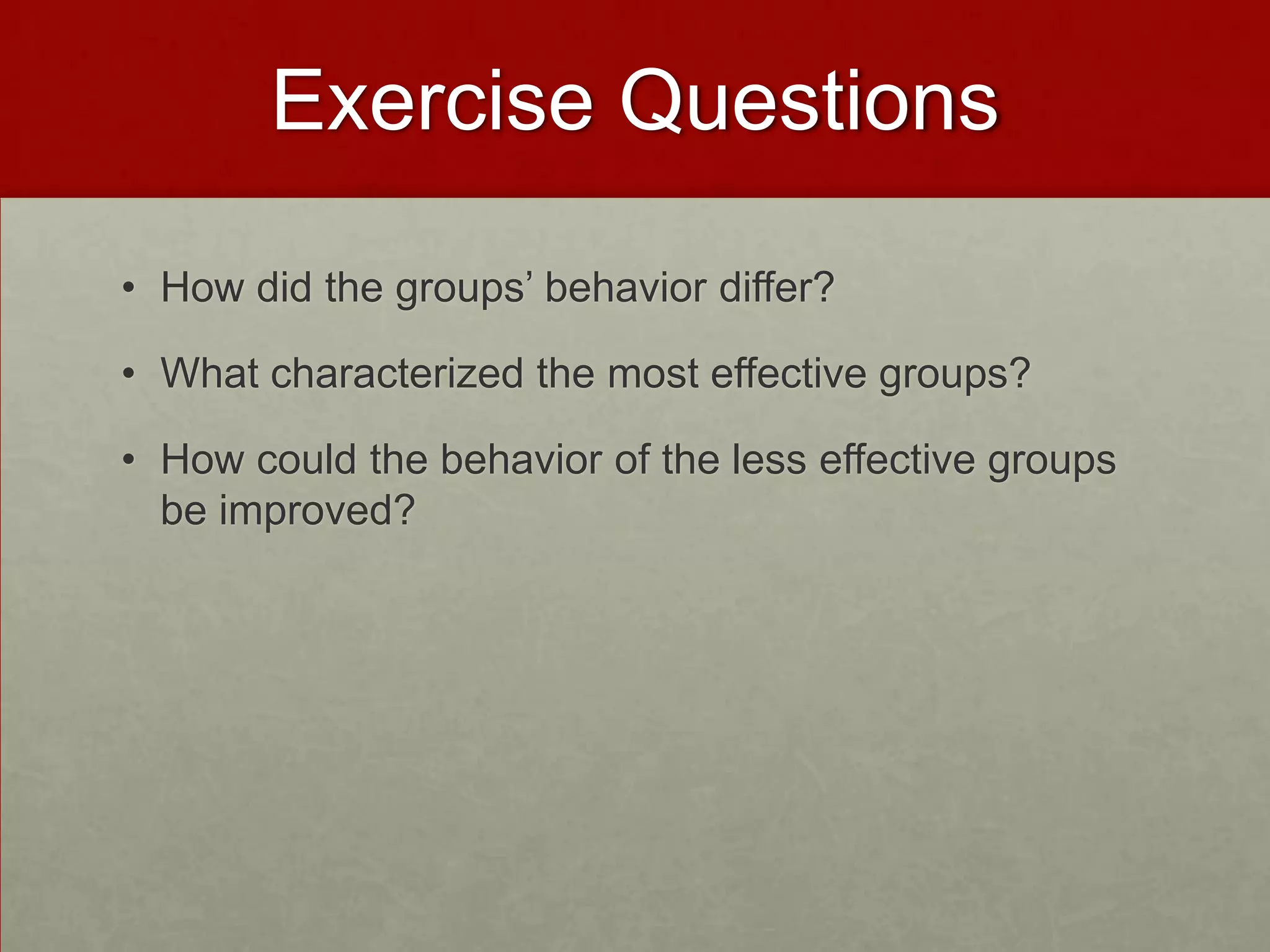 Exercise Questions

• How did the groups’ behavior differ?

• What characterized the most effective groups?

• How could the behavior of the less effective groups
  be improved?
 
