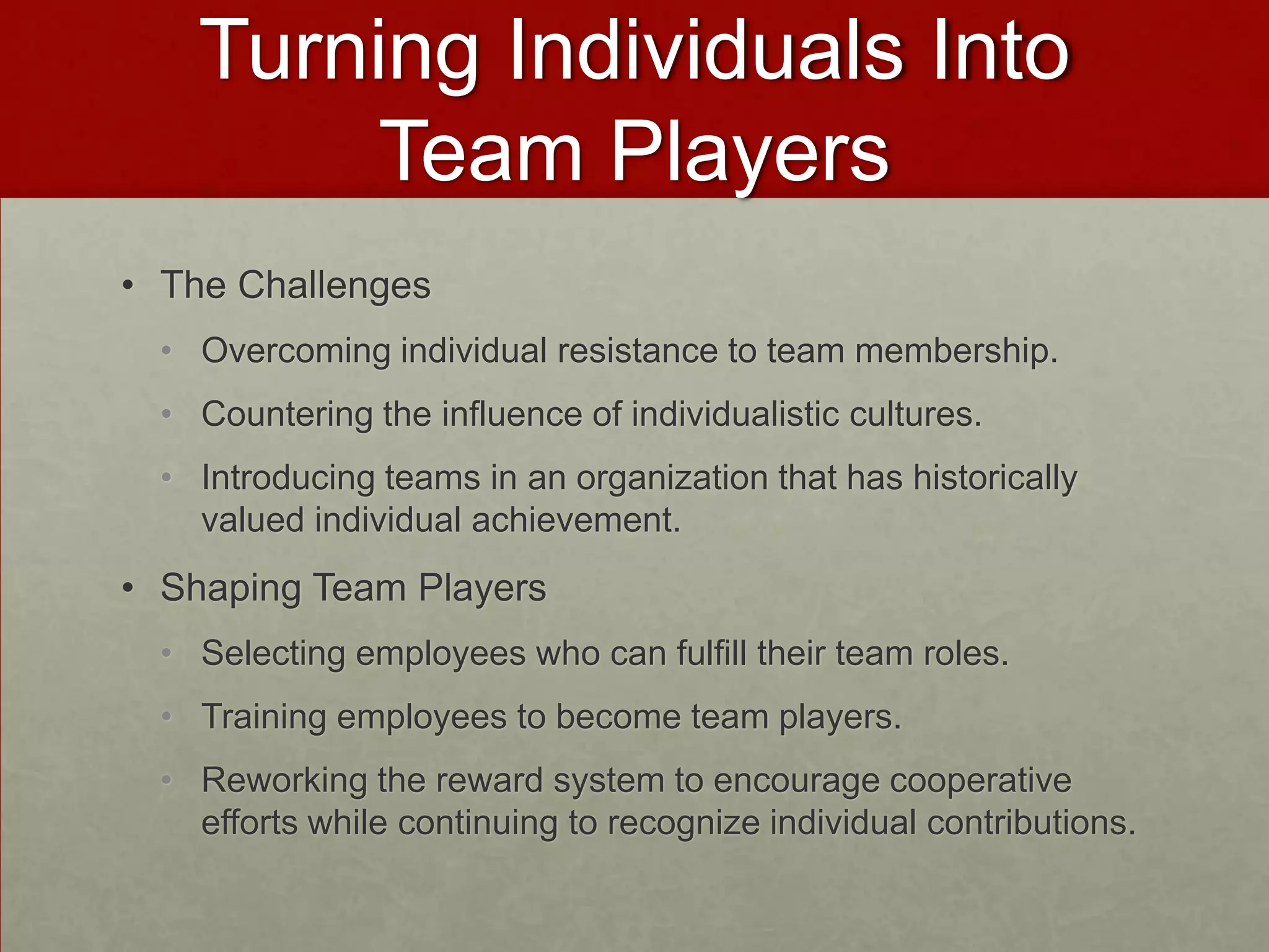 Turning Individuals Into
        Team Players
• The Challenges
  • Overcoming individual resistance to team membership.
  • Countering the influence of individualistic cultures.
  • Introducing teams in an organization that has historically
    valued individual achievement.
• Shaping Team Players
  • Selecting employees who can fulfill their team roles.
  • Training employees to become team players.
  • Reworking the reward system to encourage cooperative
    efforts while continuing to recognize individual contributions.
 