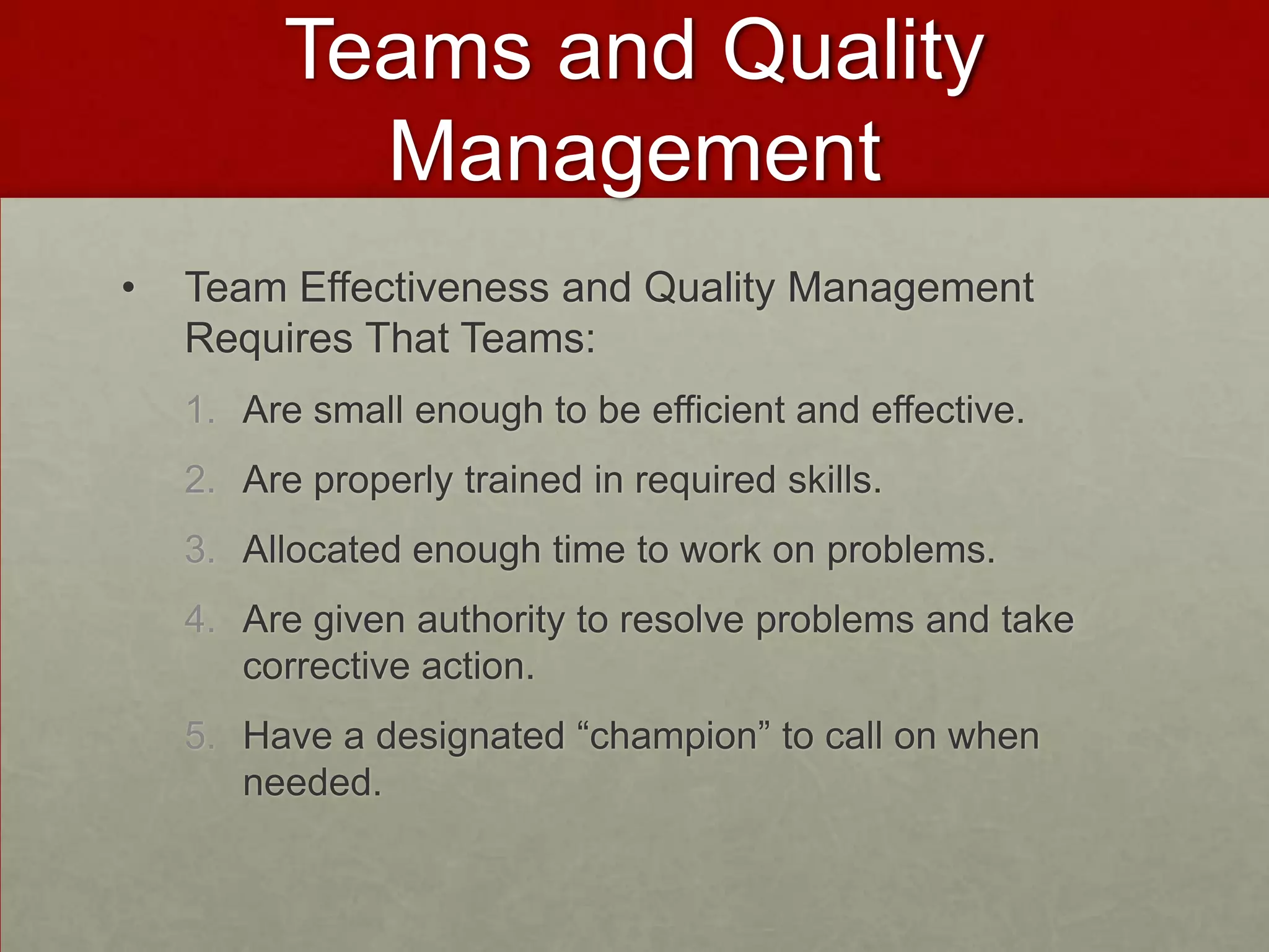 Teams and Quality
            Management
•   Team Effectiveness and Quality Management
    Requires That Teams:
    1. Are small enough to be efficient and effective.
    2. Are properly trained in required skills.
    3. Allocated enough time to work on problems.
    4. Are given authority to resolve problems and take
       corrective action.
    5. Have a designated “champion” to call on when
       needed.
 