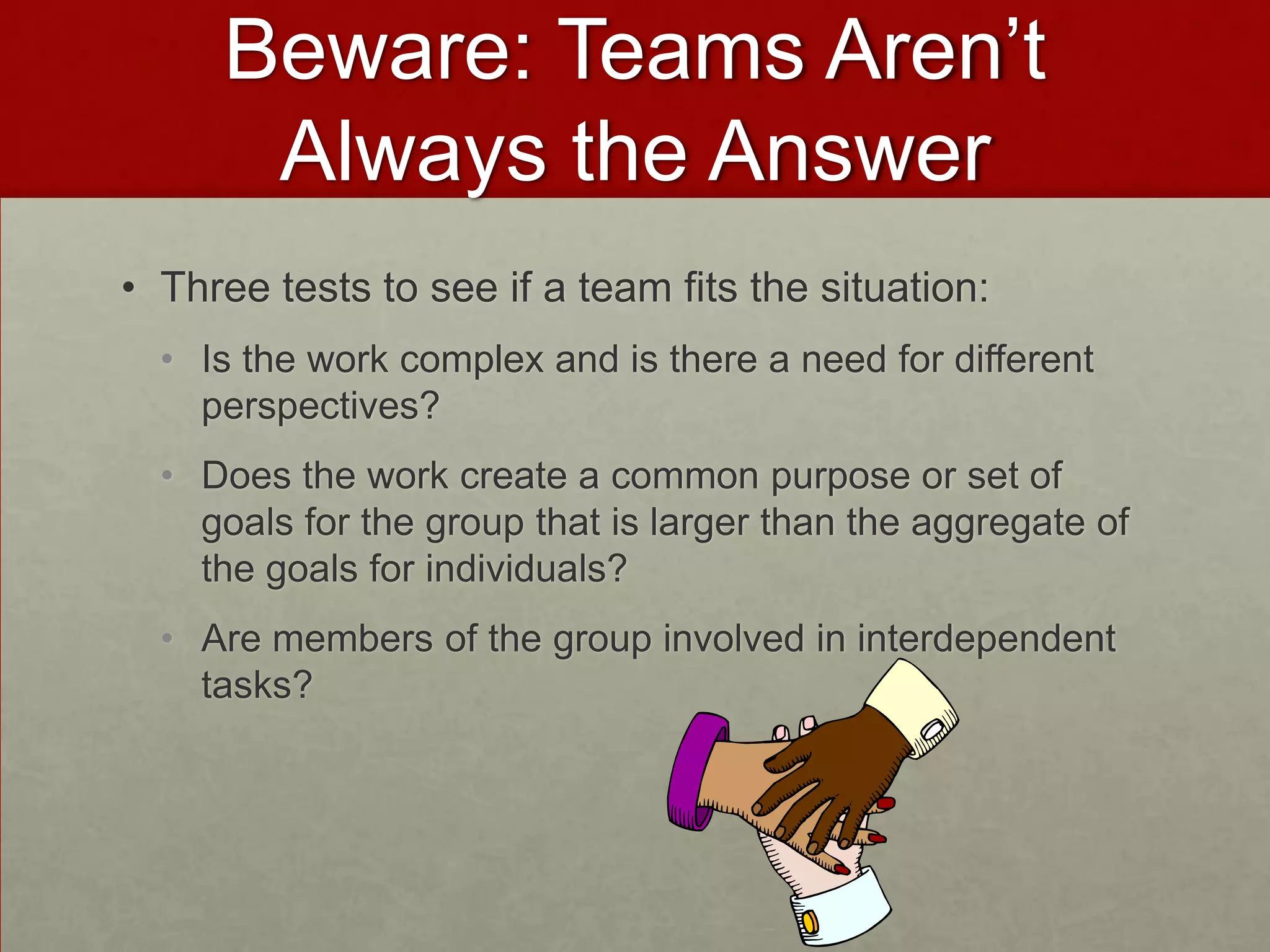 Beware: Teams Aren’t
      Always the Answer
• Three tests to see if a team fits the situation:
  • Is the work complex and is there a need for different
    perspectives?
  • Does the work create a common purpose or set of
    goals for the group that is larger than the aggregate of
    the goals for individuals?
  • Are members of the group involved in interdependent
    tasks?
 