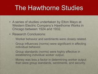 The Hawthorne Studies
• A series of studies undertaken by Elton Mayo at
  Western Electric Company’s Hawthorne Works in
  Chicago between 1924 and 1932.
• Research Conclusions:
 • Worker behavior and sentiments were closely related.
 • Group influences (norms) were significant in affecting
   individual behavior.
 • Group standards (norms) were highly effective in
   establishing individual worker output.
 • Money was less a factor in determining worker output
   than were group standards, sentiments, and security.
 