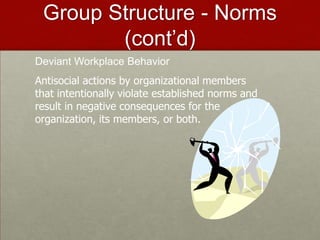 Group Structure - Norms
        (cont’d)
Deviant Workplace Behavior
Antisocial actions by organizational members
that intentionally violate established norms and
result in negative consequences for the
organization, its members, or both.
 