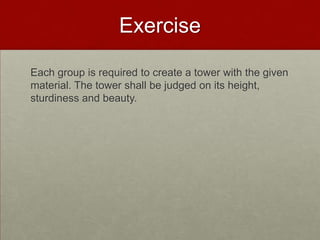 Exercise

Each group is required to create a tower with the given
material. The tower shall be judged on its height,
sturdiness and beauty.
 