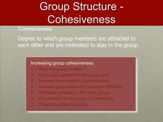 Group Structure -
           Cohesiveness
Cohesiveness
Degree to which group members are attracted to
each other and are motivated to stay in the group.


     Increasing group cohesiveness:
     1.   Make the group smaller.
     2.   Encourage agreement with group goals.
     3.   Increase time members spend together.
     4.   Increase group status and admission difficultly.
     5.   Stimulate competition with other groups.
     6.   Give rewards to the group, not individuals.
     7.   Physically isolate the group.
 