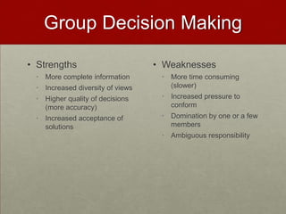Group Decision Making

• Strengths                       • Weaknesses
 • More complete information       • More time consuming
 • Increased diversity of views      (slower)
 • Higher quality of decisions     • Increased pressure to
   (more accuracy)                   conform
 • Increased acceptance of         • Domination by one or a few
   solutions                         members
                                   • Ambiguous responsibility
 