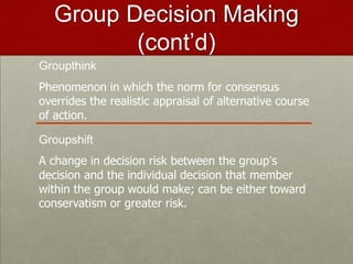 Group Decision Making
          (cont’d)
Groupthink
Phenomenon in which the norm for consensus
overrides the realistic appraisal of alternative course
of action.

Groupshift
A change in decision risk between the group’s
decision and the individual decision that member
within the group would make; can be either toward
conservatism or greater risk.
 
