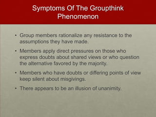 Symptoms Of The Groupthink
             Phenomenon

• Group members rationalize any resistance to the
  assumptions they have made.
• Members apply direct pressures on those who
  express doubts about shared views or who question
  the alternative favored by the majority.
• Members who have doubts or differing points of view
  keep silent about misgivings.
• There appears to be an illusion of unanimity.
 