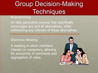 Group Decision-Making
       Techniques
Brainstorming
An idea-generation process that specifically
encourages any and all alternatives, while
withholding any criticism of those alternatives.

Electronic Meeting
A meeting in which members
interact on computers, allowing
for anonymity of comments and
aggregation of votes.
 