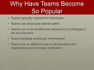 Why Have Teams Become
       So Popular
• Teams typically outperform individuals.
• Teams use employee talents better.
• Teams are more flexible and responsive to changes in
  the environment.
• Teams facilitate employee involvement.
• Teams are an effective way to democratize and
  organization and increase motivation.
 