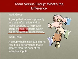 Team Versus Group: What’s the
              Difference
Work Group
A group that interacts primarily
to share information and to
make decisions to help each
group member perform within
his or her area of responsibility.
Work Team
A group whose individual efforts
result in a performance that is
greater than the sum of the
individual inputs.
 